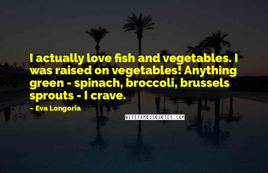 Eva Longoria Quotes: I actually love fish and vegetables. I was raised on vegetables! Anything green - spinach, broccoli, brussels sprouts - I crave.