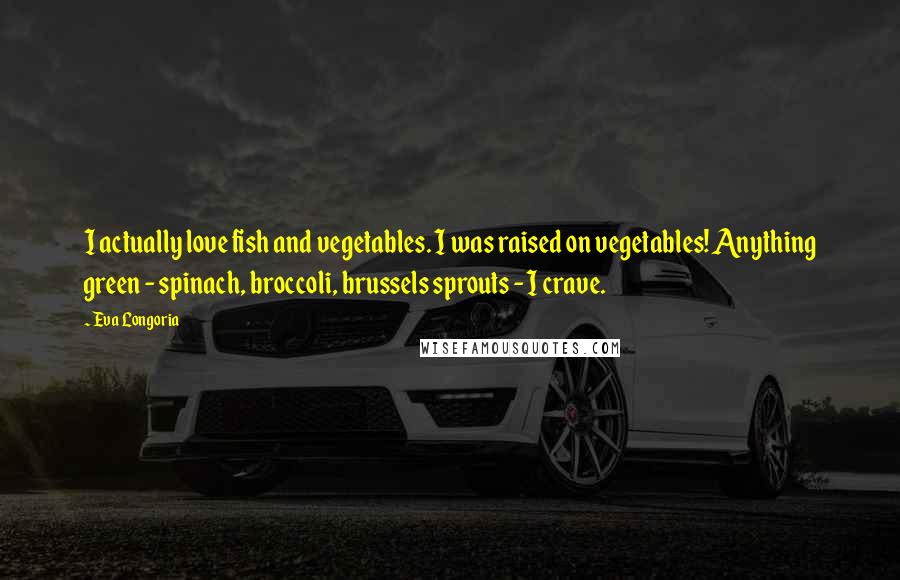 Eva Longoria Quotes: I actually love fish and vegetables. I was raised on vegetables! Anything green - spinach, broccoli, brussels sprouts - I crave.