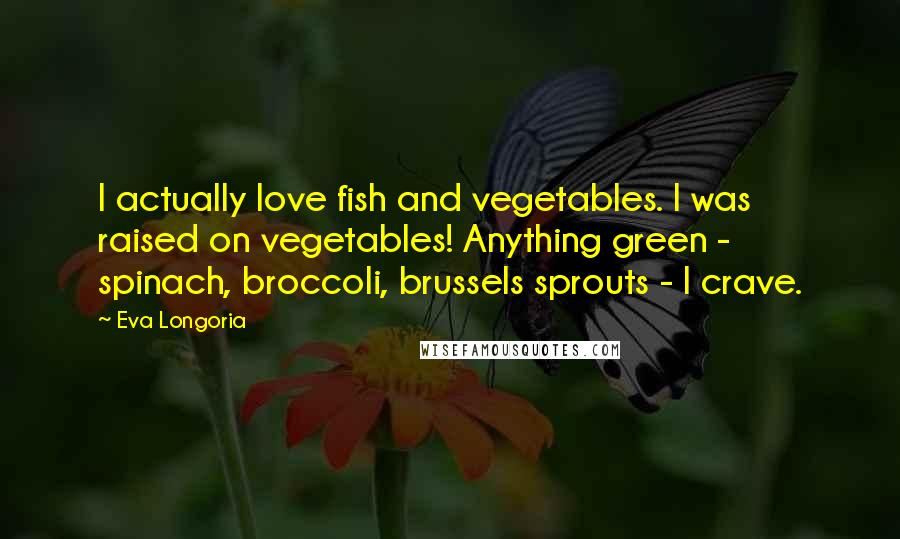 Eva Longoria Quotes: I actually love fish and vegetables. I was raised on vegetables! Anything green - spinach, broccoli, brussels sprouts - I crave.