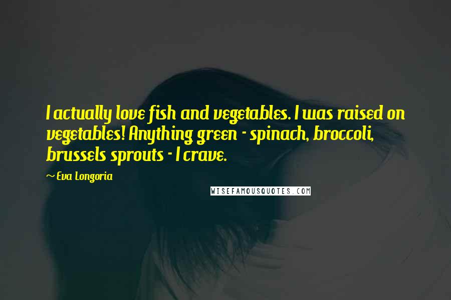 Eva Longoria Quotes: I actually love fish and vegetables. I was raised on vegetables! Anything green - spinach, broccoli, brussels sprouts - I crave.