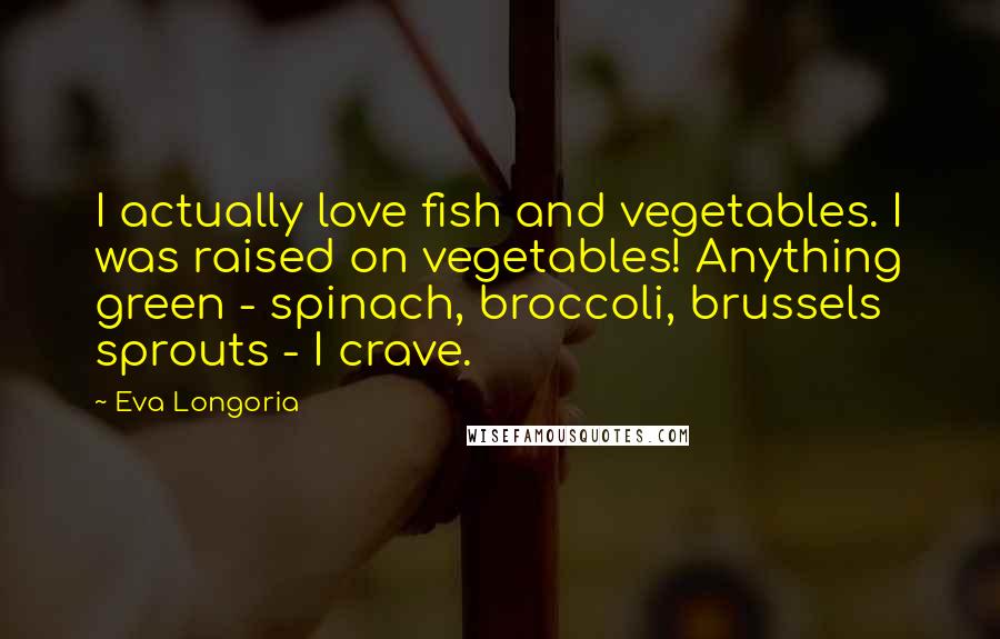 Eva Longoria Quotes: I actually love fish and vegetables. I was raised on vegetables! Anything green - spinach, broccoli, brussels sprouts - I crave.