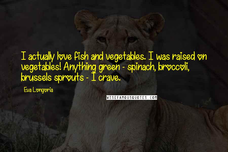 Eva Longoria Quotes: I actually love fish and vegetables. I was raised on vegetables! Anything green - spinach, broccoli, brussels sprouts - I crave.