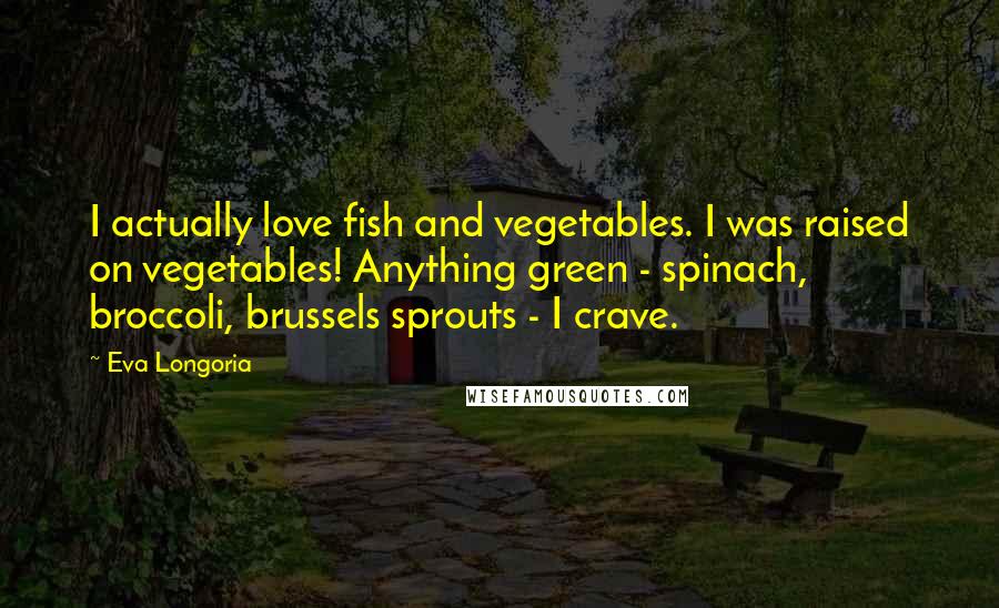 Eva Longoria Quotes: I actually love fish and vegetables. I was raised on vegetables! Anything green - spinach, broccoli, brussels sprouts - I crave.