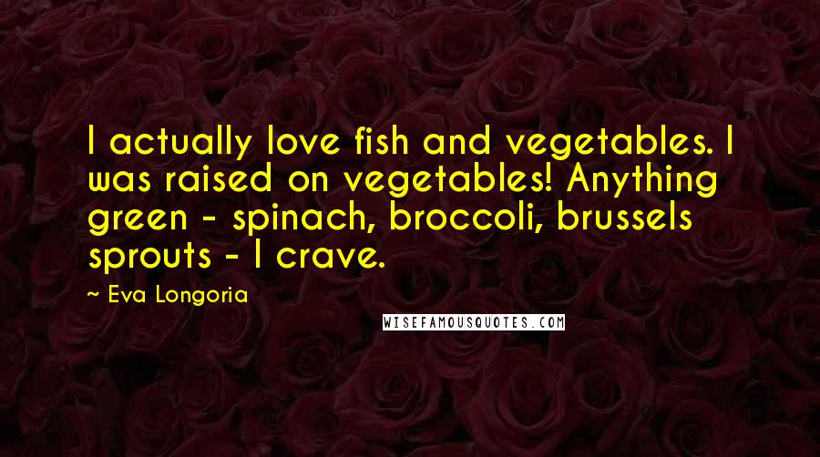 Eva Longoria Quotes: I actually love fish and vegetables. I was raised on vegetables! Anything green - spinach, broccoli, brussels sprouts - I crave.