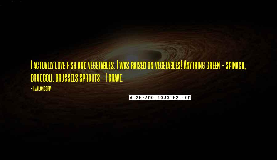Eva Longoria Quotes: I actually love fish and vegetables. I was raised on vegetables! Anything green - spinach, broccoli, brussels sprouts - I crave.