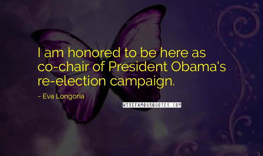 Eva Longoria Quotes: I am honored to be here as co-chair of President Obama's re-election campaign.