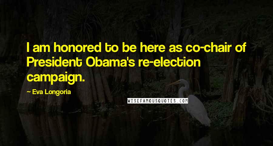 Eva Longoria Quotes: I am honored to be here as co-chair of President Obama's re-election campaign.