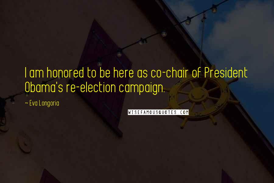 Eva Longoria Quotes: I am honored to be here as co-chair of President Obama's re-election campaign.