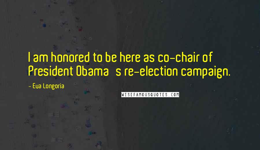 Eva Longoria Quotes: I am honored to be here as co-chair of President Obama's re-election campaign.