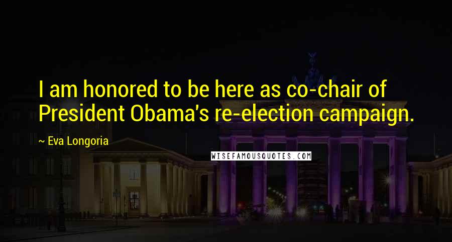 Eva Longoria Quotes: I am honored to be here as co-chair of President Obama's re-election campaign.