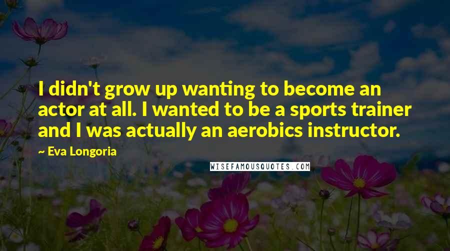 Eva Longoria Quotes: I didn't grow up wanting to become an actor at all. I wanted to be a sports trainer and I was actually an aerobics instructor.