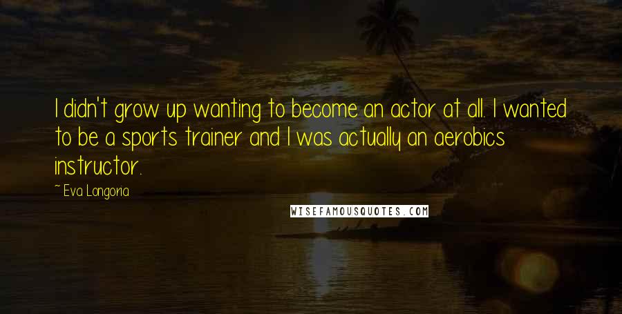 Eva Longoria Quotes: I didn't grow up wanting to become an actor at all. I wanted to be a sports trainer and I was actually an aerobics instructor.