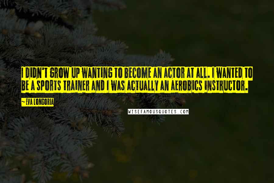 Eva Longoria Quotes: I didn't grow up wanting to become an actor at all. I wanted to be a sports trainer and I was actually an aerobics instructor.