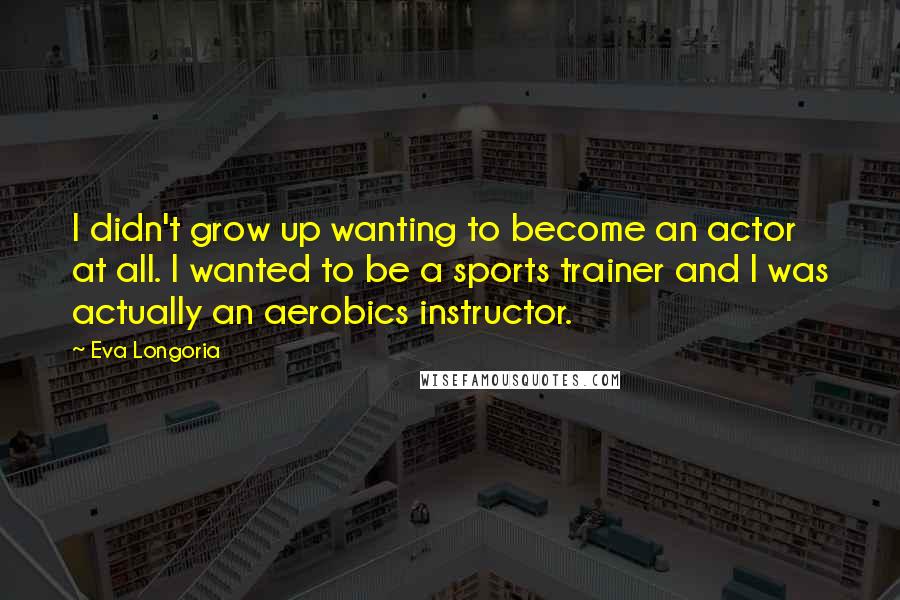 Eva Longoria Quotes: I didn't grow up wanting to become an actor at all. I wanted to be a sports trainer and I was actually an aerobics instructor.