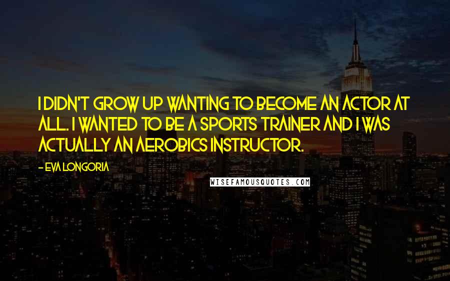 Eva Longoria Quotes: I didn't grow up wanting to become an actor at all. I wanted to be a sports trainer and I was actually an aerobics instructor.