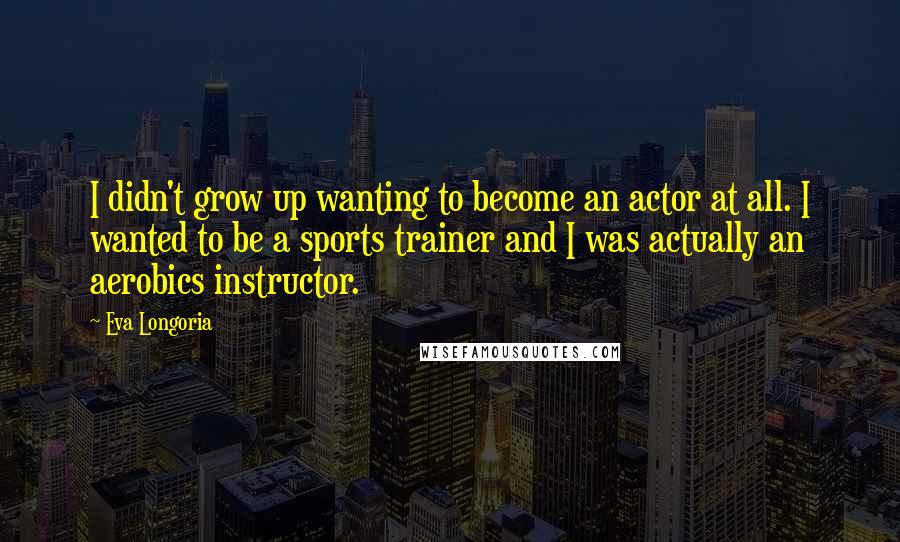 Eva Longoria Quotes: I didn't grow up wanting to become an actor at all. I wanted to be a sports trainer and I was actually an aerobics instructor.