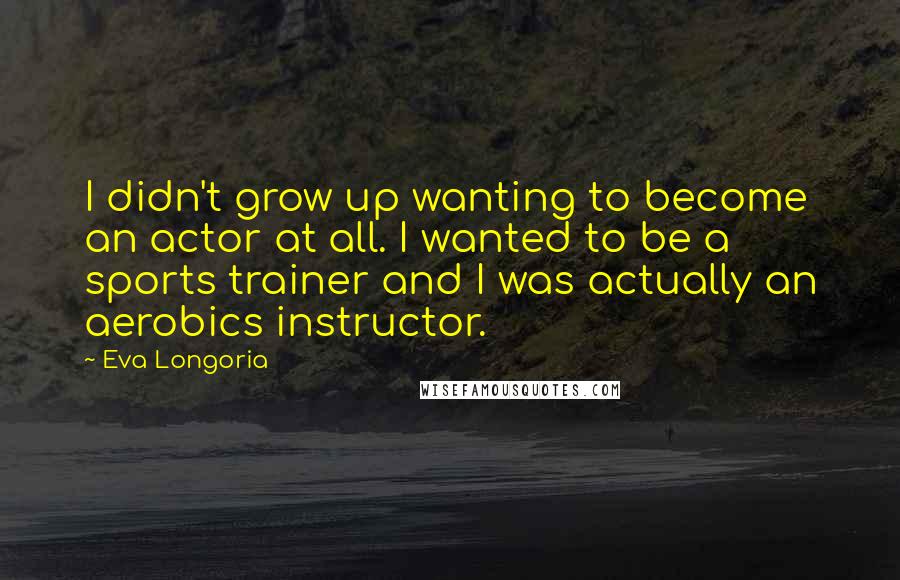 Eva Longoria Quotes: I didn't grow up wanting to become an actor at all. I wanted to be a sports trainer and I was actually an aerobics instructor.