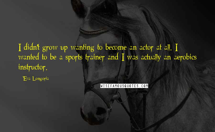 Eva Longoria Quotes: I didn't grow up wanting to become an actor at all. I wanted to be a sports trainer and I was actually an aerobics instructor.
