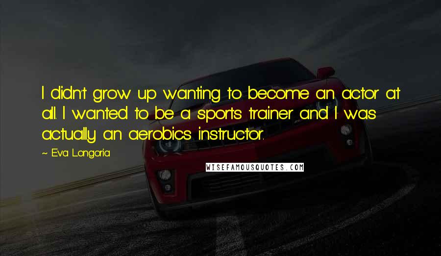 Eva Longoria Quotes: I didn't grow up wanting to become an actor at all. I wanted to be a sports trainer and I was actually an aerobics instructor.