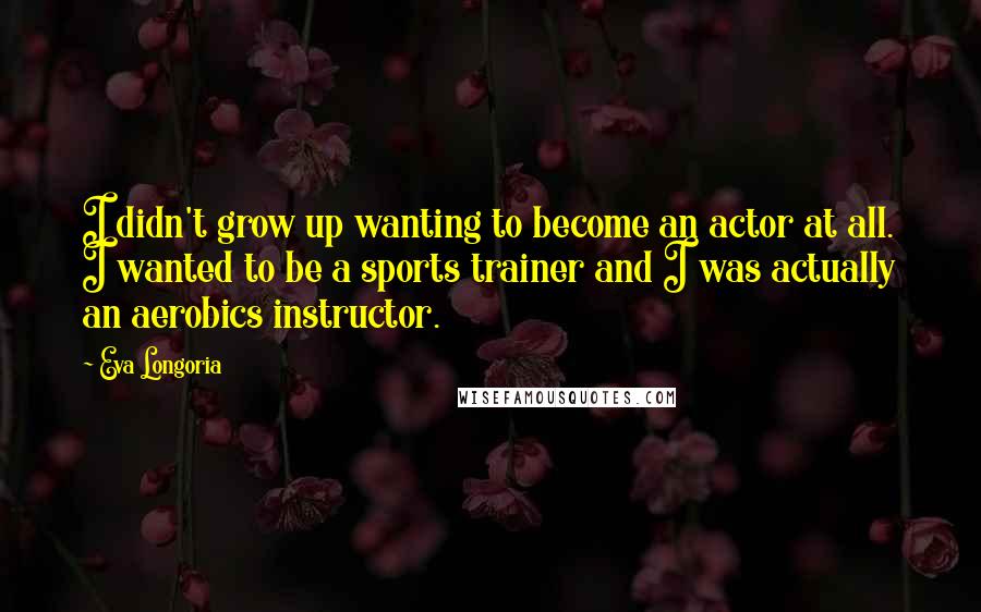 Eva Longoria Quotes: I didn't grow up wanting to become an actor at all. I wanted to be a sports trainer and I was actually an aerobics instructor.