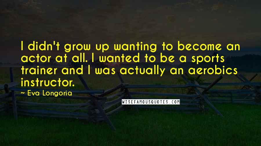 Eva Longoria Quotes: I didn't grow up wanting to become an actor at all. I wanted to be a sports trainer and I was actually an aerobics instructor.