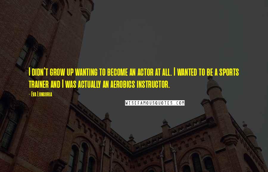 Eva Longoria Quotes: I didn't grow up wanting to become an actor at all. I wanted to be a sports trainer and I was actually an aerobics instructor.