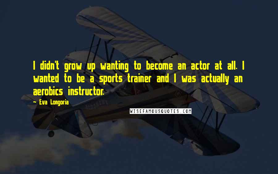 Eva Longoria Quotes: I didn't grow up wanting to become an actor at all. I wanted to be a sports trainer and I was actually an aerobics instructor.