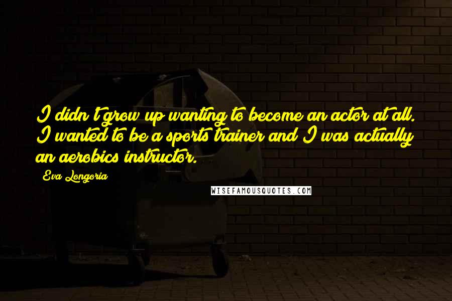 Eva Longoria Quotes: I didn't grow up wanting to become an actor at all. I wanted to be a sports trainer and I was actually an aerobics instructor.