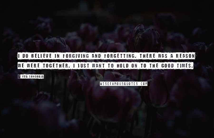 Eva Longoria Quotes: I do believe in forgiving and forgetting. There was a reason we were together. I just want to hold on to the good times.