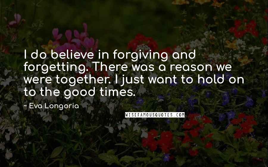 Eva Longoria Quotes: I do believe in forgiving and forgetting. There was a reason we were together. I just want to hold on to the good times.