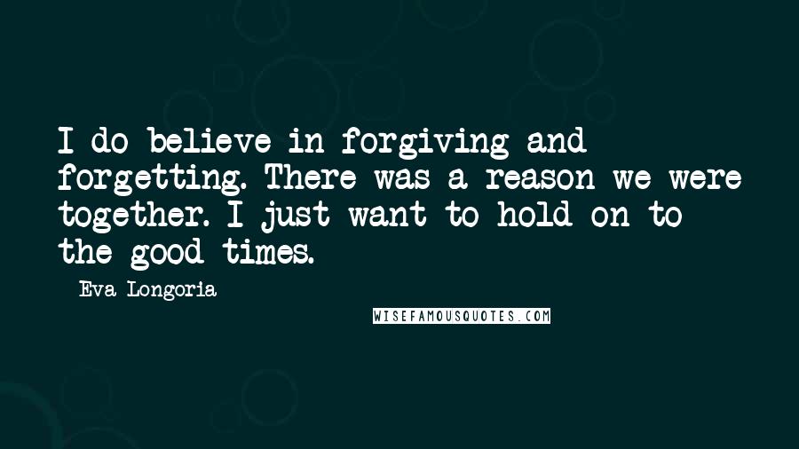 Eva Longoria Quotes: I do believe in forgiving and forgetting. There was a reason we were together. I just want to hold on to the good times.