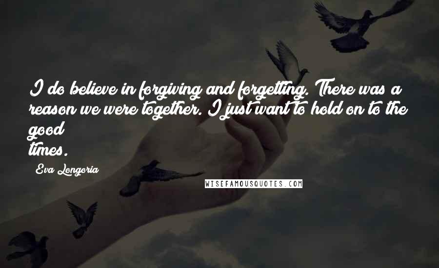 Eva Longoria Quotes: I do believe in forgiving and forgetting. There was a reason we were together. I just want to hold on to the good times.