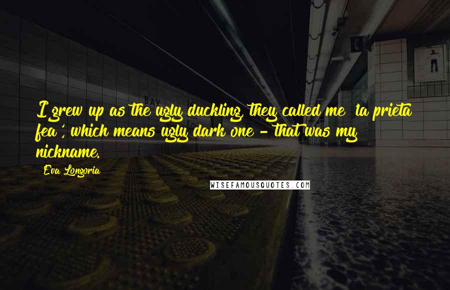 Eva Longoria Quotes: I grew up as the ugly duckling, they called me 'la prieta fea', which means ugly dark one - that was my nickname.