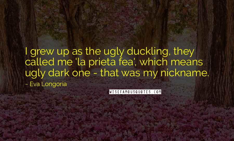 Eva Longoria Quotes: I grew up as the ugly duckling, they called me 'la prieta fea', which means ugly dark one - that was my nickname.