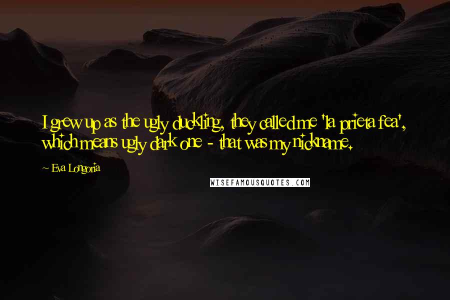 Eva Longoria Quotes: I grew up as the ugly duckling, they called me 'la prieta fea', which means ugly dark one - that was my nickname.