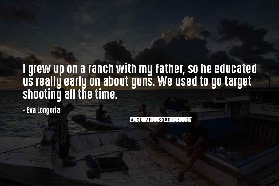 Eva Longoria Quotes: I grew up on a ranch with my father, so he educated us really early on about guns. We used to go target shooting all the time.