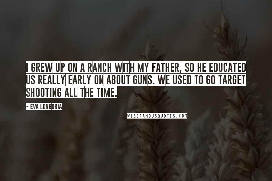 Eva Longoria Quotes: I grew up on a ranch with my father, so he educated us really early on about guns. We used to go target shooting all the time.