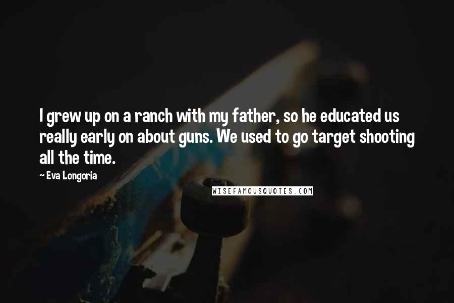 Eva Longoria Quotes: I grew up on a ranch with my father, so he educated us really early on about guns. We used to go target shooting all the time.