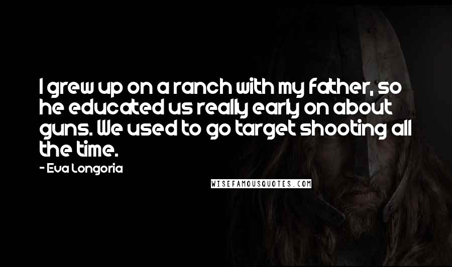 Eva Longoria Quotes: I grew up on a ranch with my father, so he educated us really early on about guns. We used to go target shooting all the time.