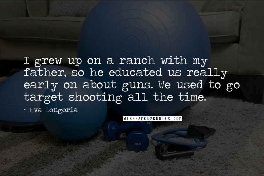 Eva Longoria Quotes: I grew up on a ranch with my father, so he educated us really early on about guns. We used to go target shooting all the time.
