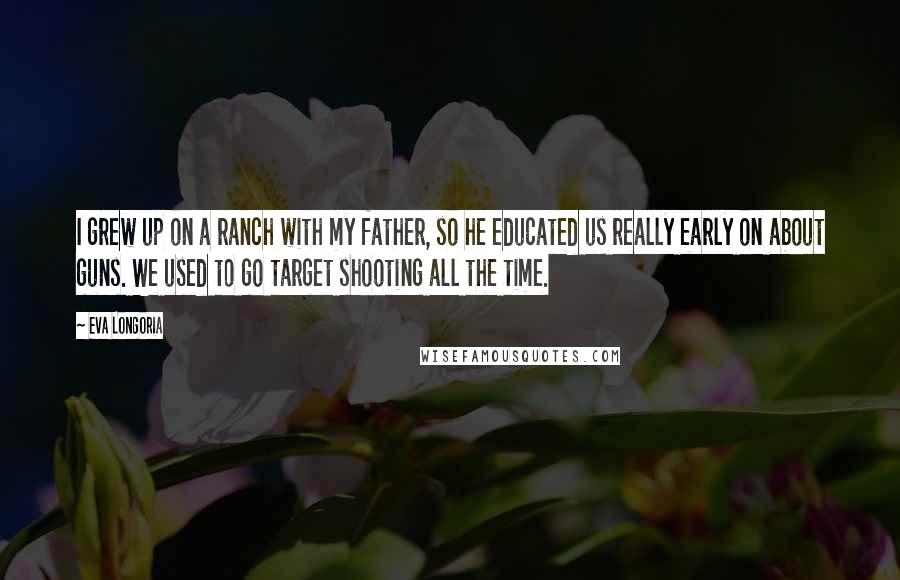 Eva Longoria Quotes: I grew up on a ranch with my father, so he educated us really early on about guns. We used to go target shooting all the time.