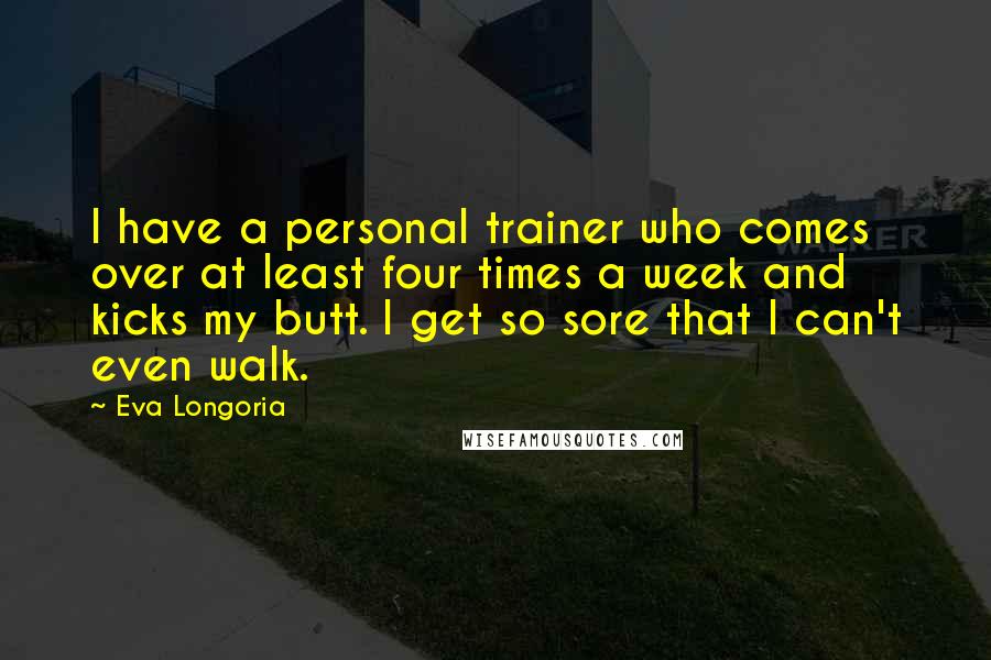 Eva Longoria Quotes: I have a personal trainer who comes over at least four times a week and kicks my butt. I get so sore that I can't even walk.