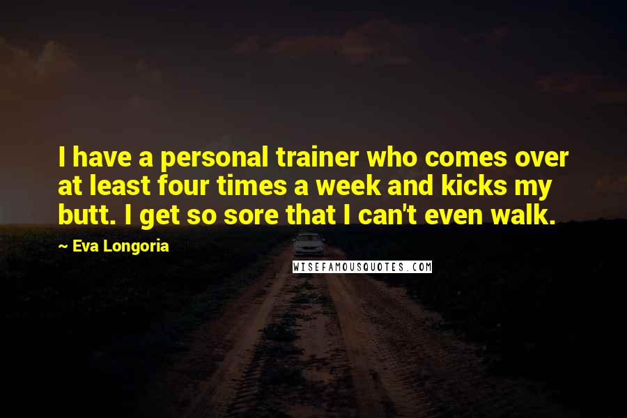 Eva Longoria Quotes: I have a personal trainer who comes over at least four times a week and kicks my butt. I get so sore that I can't even walk.