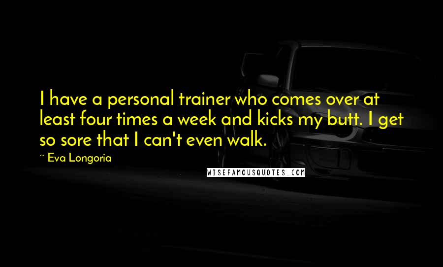 Eva Longoria Quotes: I have a personal trainer who comes over at least four times a week and kicks my butt. I get so sore that I can't even walk.
