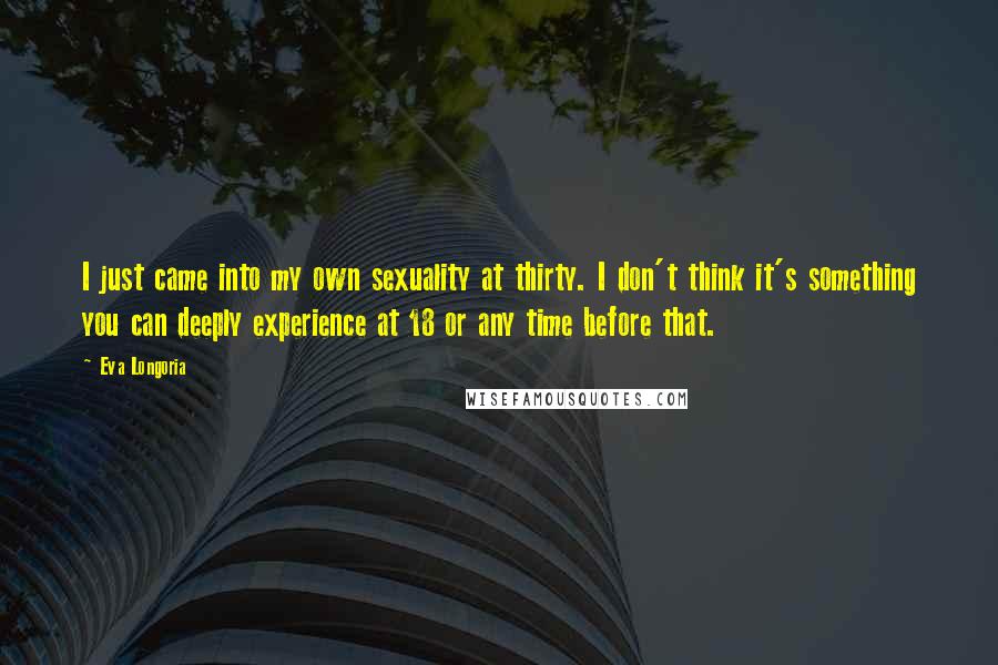 Eva Longoria Quotes: I just came into my own sexuality at thirty. I don't think it's something you can deeply experience at 18 or any time before that.