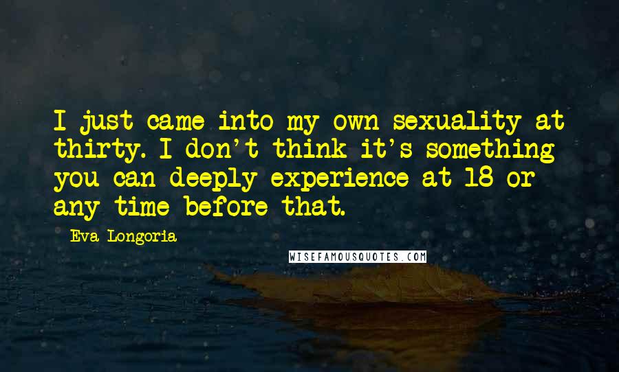 Eva Longoria Quotes: I just came into my own sexuality at thirty. I don't think it's something you can deeply experience at 18 or any time before that.