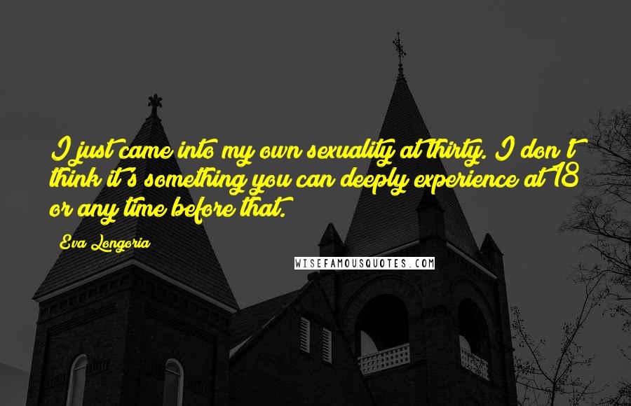 Eva Longoria Quotes: I just came into my own sexuality at thirty. I don't think it's something you can deeply experience at 18 or any time before that.