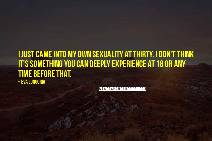 Eva Longoria Quotes: I just came into my own sexuality at thirty. I don't think it's something you can deeply experience at 18 or any time before that.
