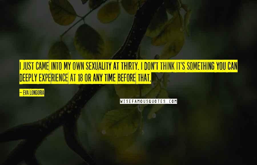 Eva Longoria Quotes: I just came into my own sexuality at thirty. I don't think it's something you can deeply experience at 18 or any time before that.