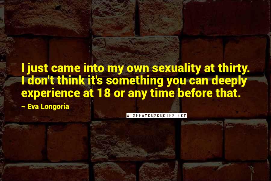 Eva Longoria Quotes: I just came into my own sexuality at thirty. I don't think it's something you can deeply experience at 18 or any time before that.